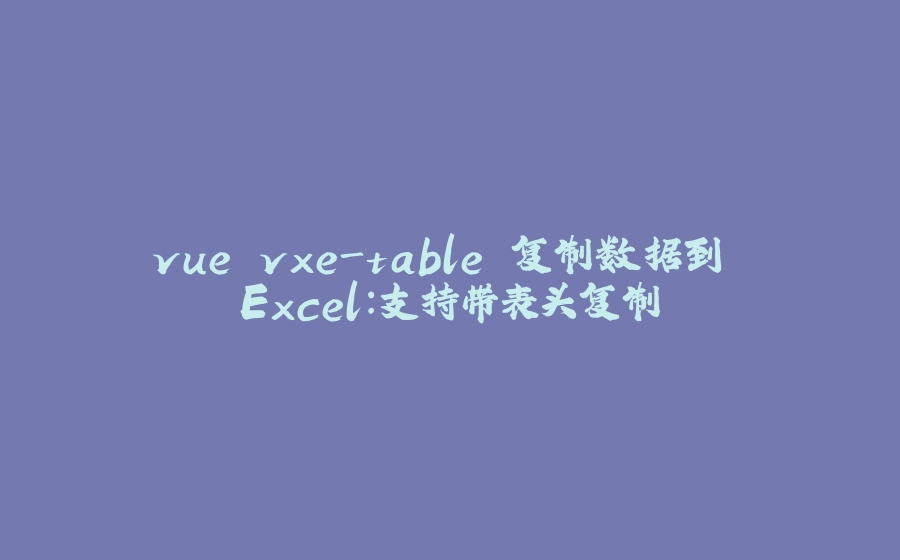 vue vxe-table 复制数据到 Excel：支持带表头复制 - 拾光赋-拾光赋