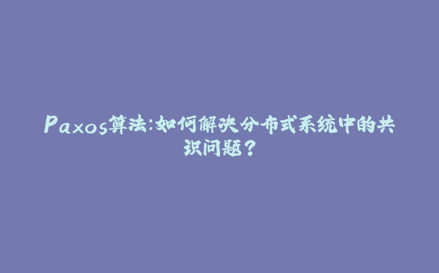 Paxos算法：如何解决分布式系统中的共识问题？ - 拾光赋-拾光赋