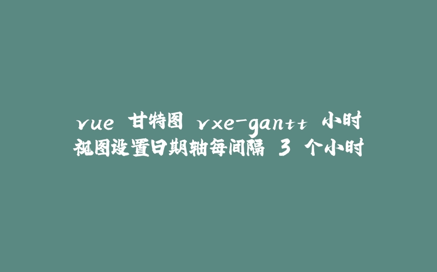 vue 甘特图 vxe-gantt 小时视图设置日期轴每间隔 3 个小时 - 拾光赋-拾光赋