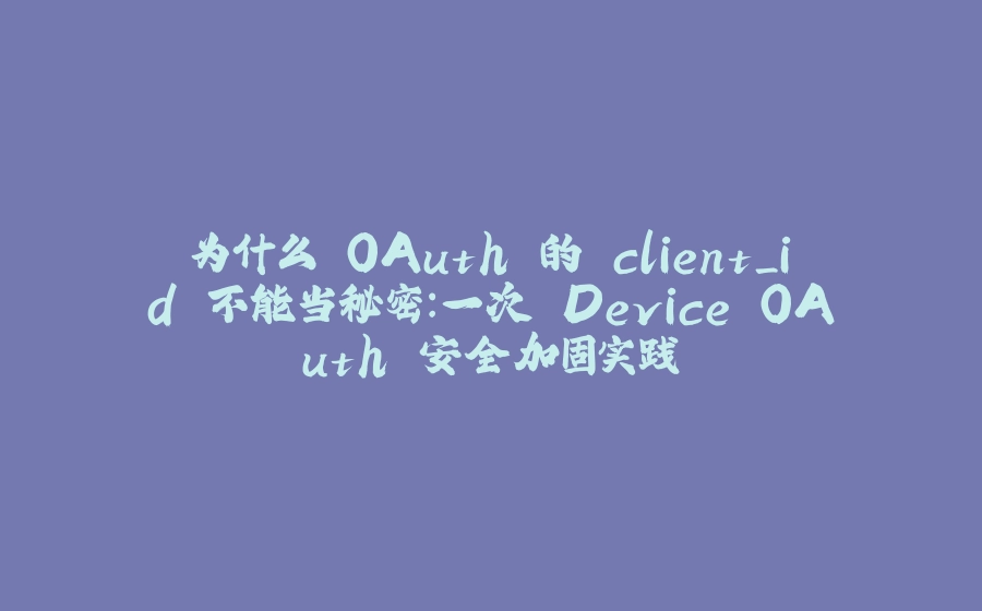 为什么 OAuth 的 client_id 不能当秘密：一次 Device OAuth 安全加固实践 - 拾光赋-拾光赋