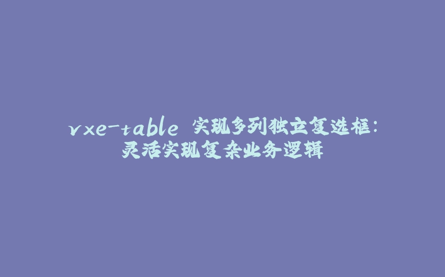 vxe-table 实现多列独立复选框：灵活实现复杂业务逻辑 - 拾光赋-拾光赋