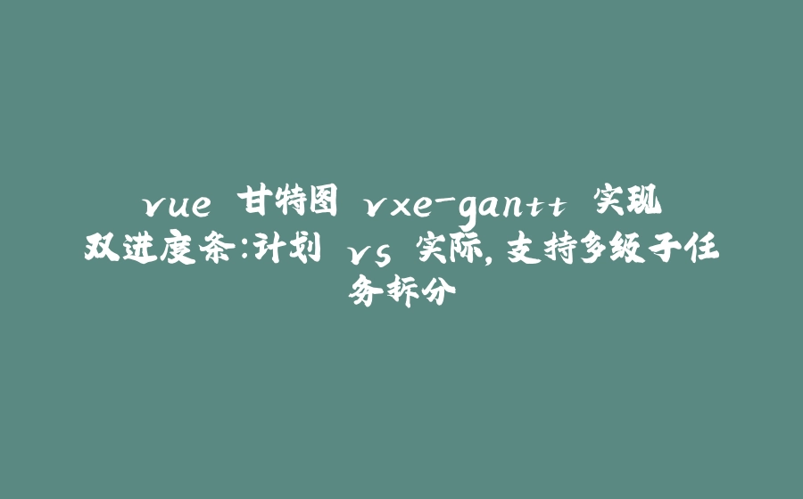 vue 甘特图 vxe-gantt 实现双进度条：计划 vs 实际，支持多级子任务拆分 - 拾光赋-拾光赋