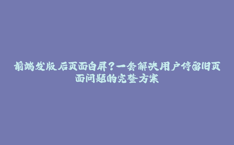 前端发版后页面白屏？一套解决用户停留旧页面问题的完整方案 - 拾光赋-拾光赋