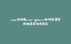 vue甘特图vxe-gantt如何设置日期轴显示为周模式-拾光赋