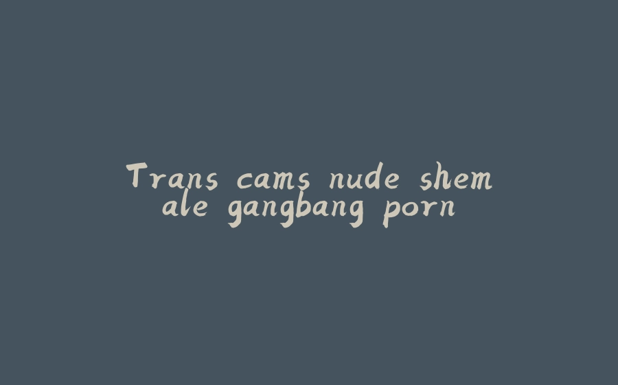 Trans cams nude shemale gangbang porn - 拾光赋-拾光赋
