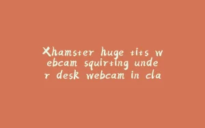 Xhamster huge tits webcam squirting under desk webcam in class-拾光赋