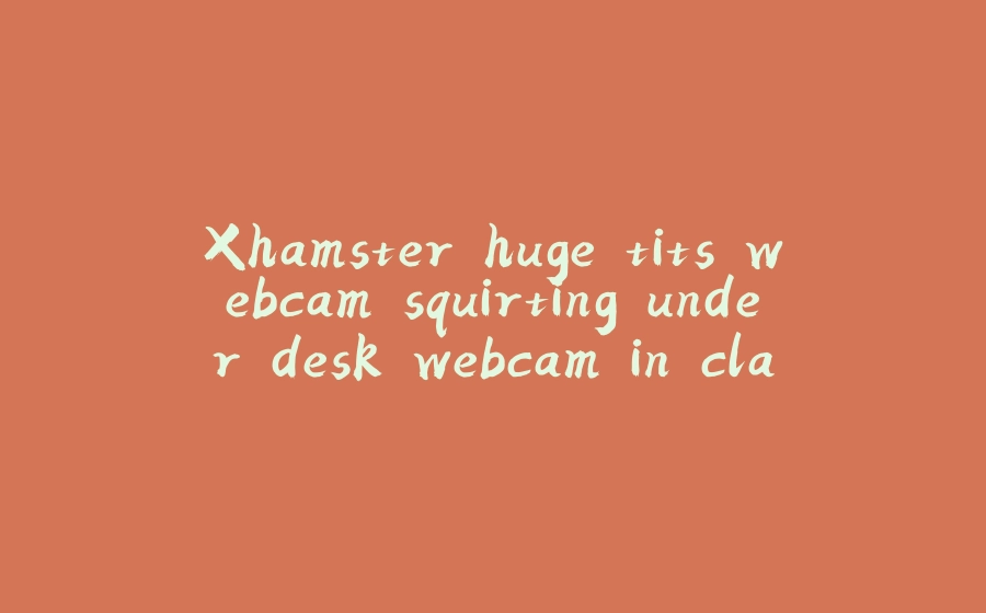 Xhamster huge tits webcam squirting under desk webcam in class - 拾光赋-拾光赋